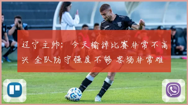 辽宁主帅：今天输掉比赛非常不高兴 全队防守强度不够 客场非常难打