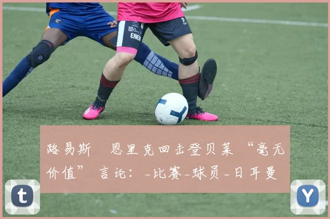 路易斯・恩里克回击登贝莱 “毫无价值” 言论：_比赛_球员_日耳曼