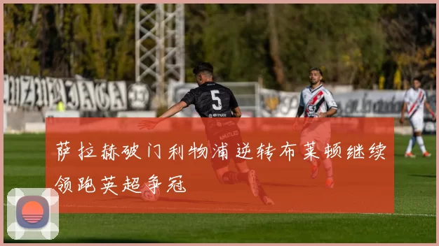 萨拉赫破门利物浦逆转布莱顿继续领跑英超争冠