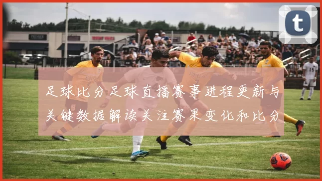 足球比分足球直播赛事进程更新与关键数据解读关注赛果变化和比分走势