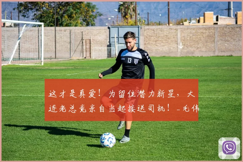 这才是真爱！为留住潜力新星，大连老总竟亲自当起接送司机！_毛伟杰_陈东_球员