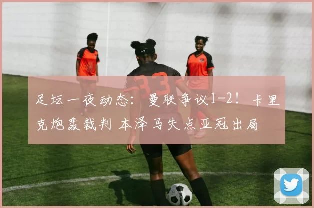 足坛一夜动态：曼联争议1-2！卡里克炮轰裁判 本泽马失点亚冠出局