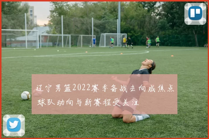 辽宁男篮2022赛季备战去向成焦点 球队动向与新赛程受关注