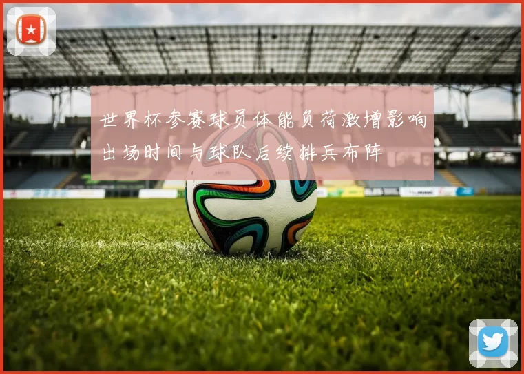 世界杯参赛球员体能负荷激增影响出场时间与球队后续排兵布阵