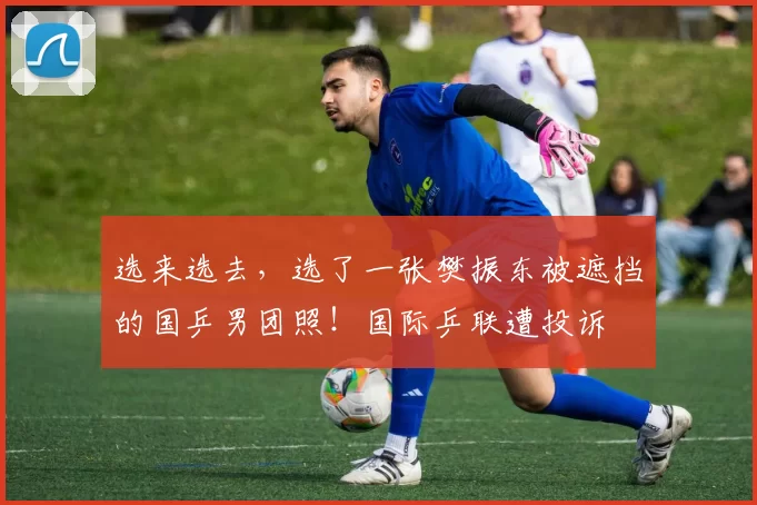 选来选去，选了一张樊振东被遮挡的国乒男团照！国际乒联遭投诉
