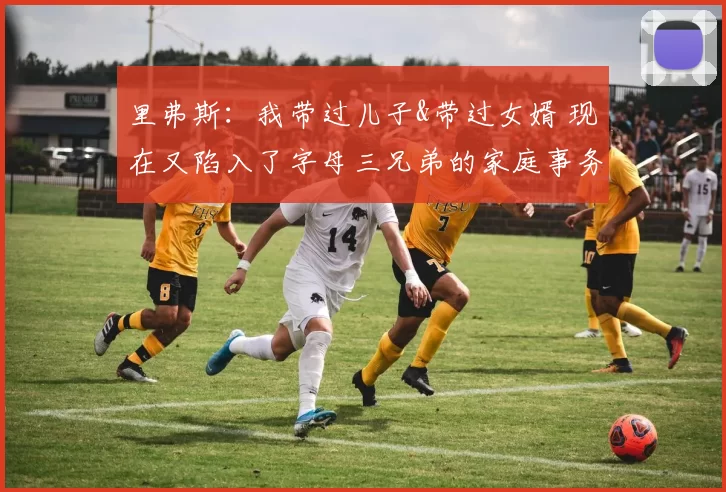 里弗斯：我带过儿子&带过女婿 现在又陷入了字母三兄弟的家庭事务