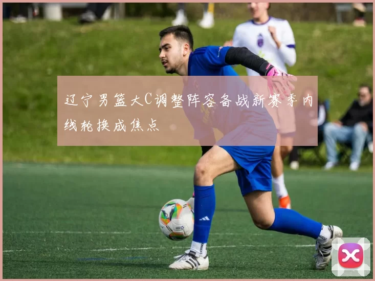 辽宁男篮大C调整阵容备战新赛季内线轮换成焦点