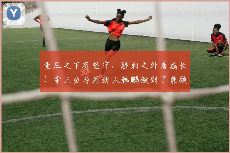 重压之下有坚守，胜利之外看成长！拿三分与用新人韩鹏做到了兼顾