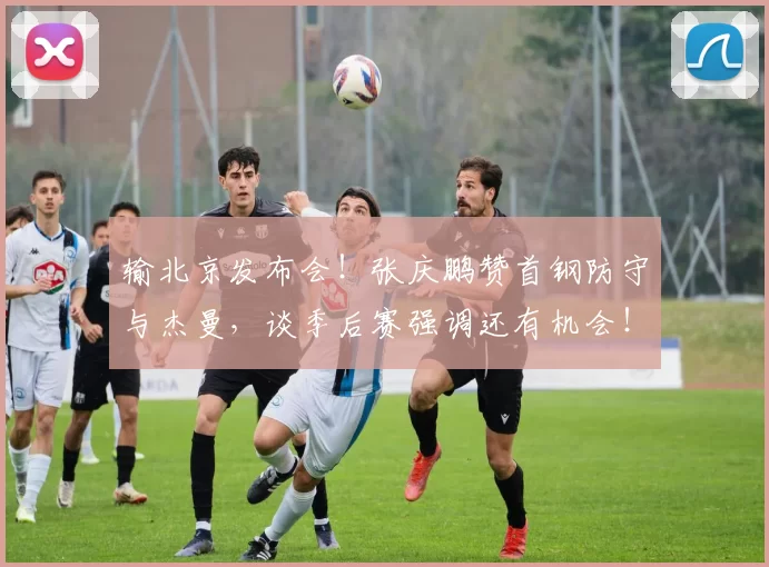 输北京发布会！张庆鹏赞首钢防守与杰曼，谈季后赛强调还有机会！