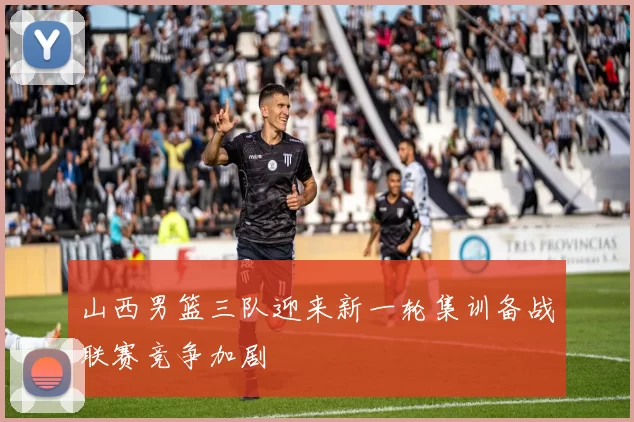 山西男篮三队迎来新一轮集训备战联赛竞争加剧