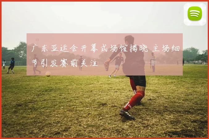 广东亚运会开幕式场馆揭晓 主场细节引发赛前关注