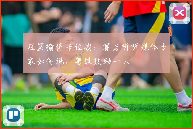 辽篮输掉卡位战，赛后听听媒体专家如何说，粤媒鼓励一人