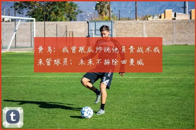 费鸟：我曾跟瓜帅说他负责战术我来管球员；未来不排除回曼城