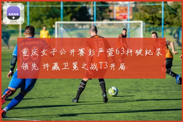 重庆女子公开赛彭严萱63杆破纪录领先 许赢卫冕之战T3开局