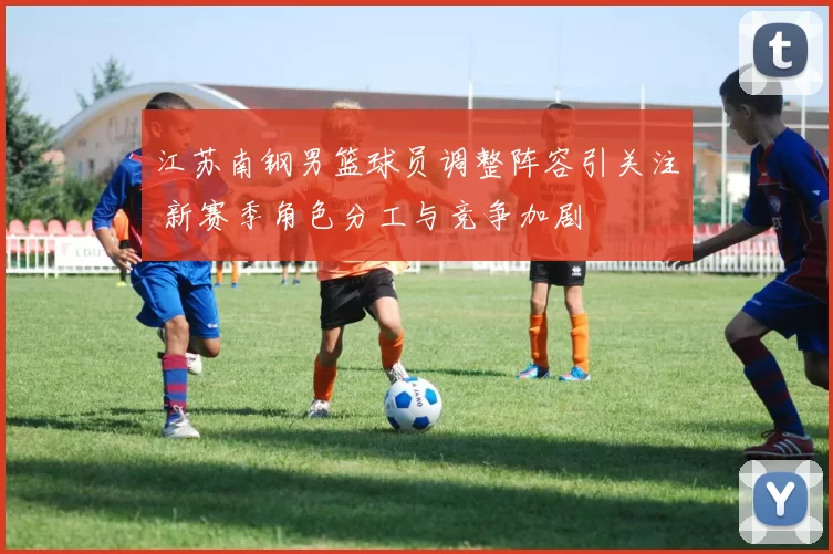 江苏南钢男篮球员调整阵容引关注 新赛季角色分工与竞争加剧