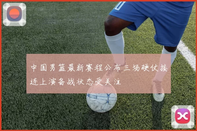 中国男篮最新赛程公布三场硬仗接连上演备战状态受关注