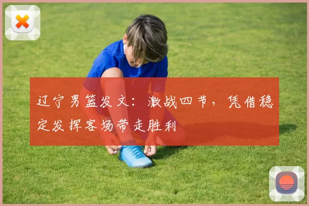 辽宁男篮发文：激战四节，凭借稳定发挥客场带走胜利