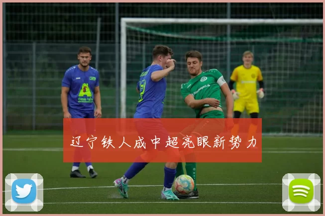 辽宁铁人成中超亮眼新势力