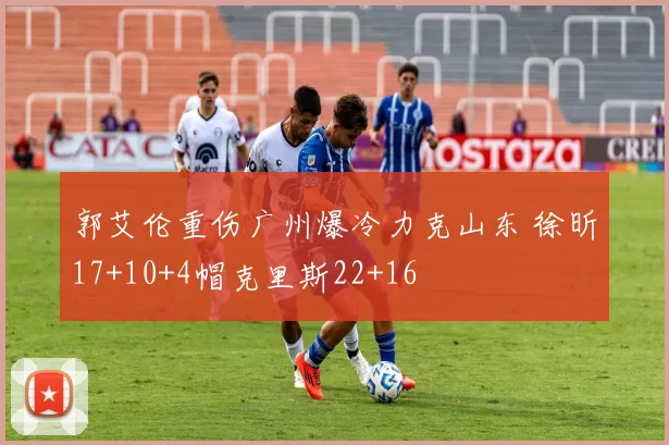 郭艾伦重伤广州爆冷力克山东 徐昕17+10+4帽克里斯22+16