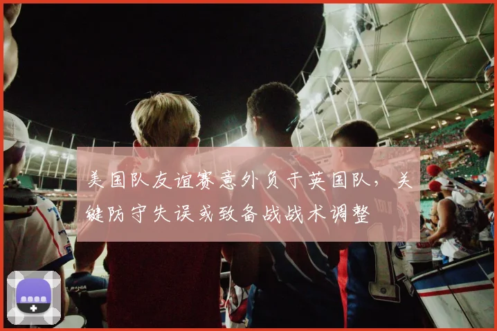 美国队友谊赛意外负于英国队，关键防守失误或致备战战术调整