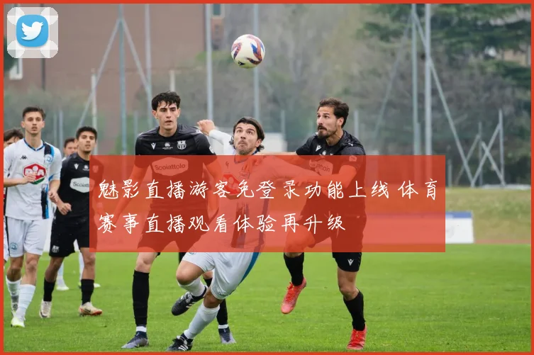 魅影直播游客免登录功能上线 体育赛事直播观看体验再升级