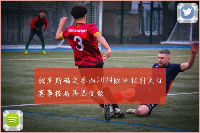 俄罗斯确定参加2024欧洲杯引关注赛事格局再添变数