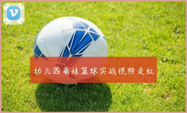幼儿园萌娃篮球实战视频走红