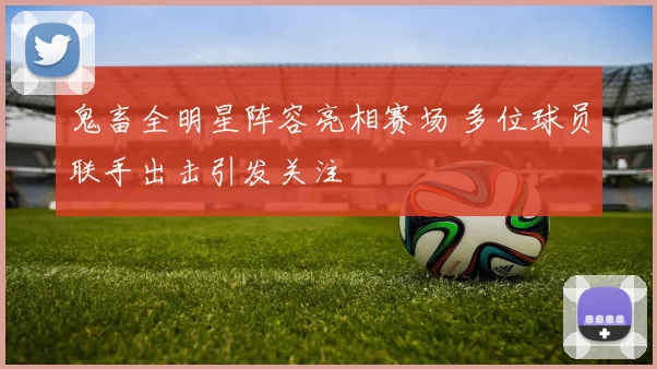 鬼畜全明星阵容亮相赛场 多位球员联手出击引发关注